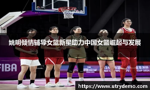 姚明倾情辅导女篮新星助力中国女篮崛起与发展